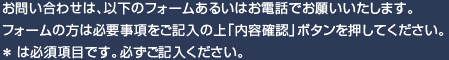 お問い合わせは、以下のフォームあるいはお電話でお願いいたします。フォームの方は必要事項をご記入の上「内容確認」ボタンを押してください。*は必須項目です。必ずご記入ください。